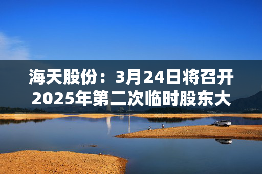 海天股份：3月24日将召开2025年第二次临时股东大会