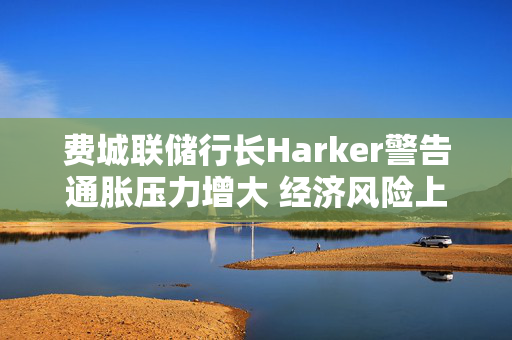 费城联储行长Harker警告通胀压力增大 经济风险上升