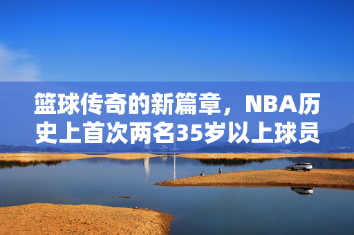 篮球传奇的新篇章，NBA历史上首次两名35岁以上球员轰下50分盛宴