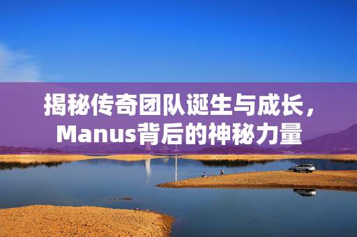 揭秘传奇团队诞生与成长，Manus背后的神秘力量