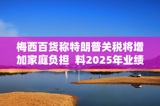 梅西百货称特朗普关税将增加家庭负担  料2025年业绩不及预期