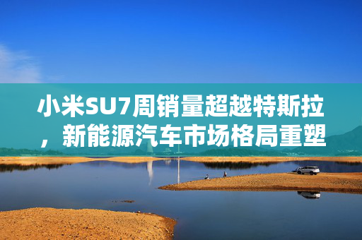 小米SU7周销量超越特斯拉，新能源汽车市场格局重塑