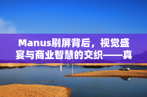 Manus刷屏背后，视觉盛宴与商业智慧的交织——真炸裂还是真营销？