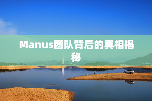 Manus团队背后的真相揭秘