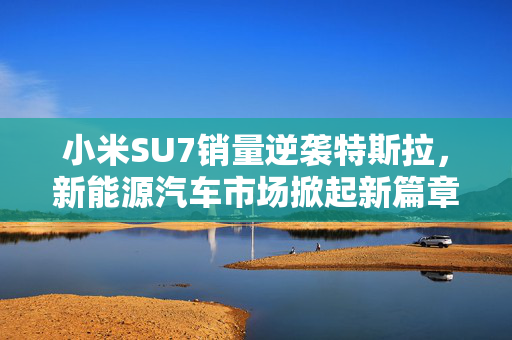 小米SU7销量逆袭特斯拉，新能源汽车市场掀起新篇章