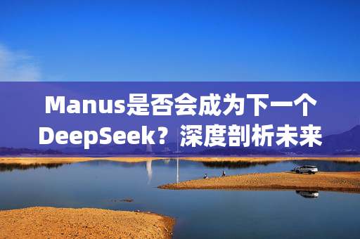 Manus是否会成为下一个DeepSeek？深度剖析未来趋势与潜力