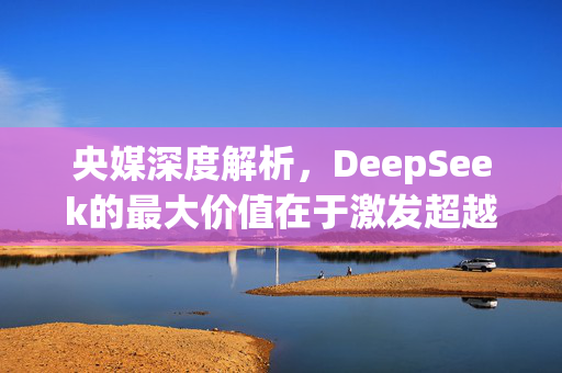 央媒深度解析，DeepSeek的最大价值在于激发超越的潜力