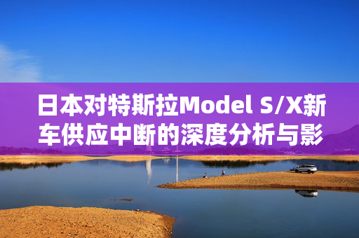 日本对特斯拉Model S/X新车供应中断的深度分析与影响探讨