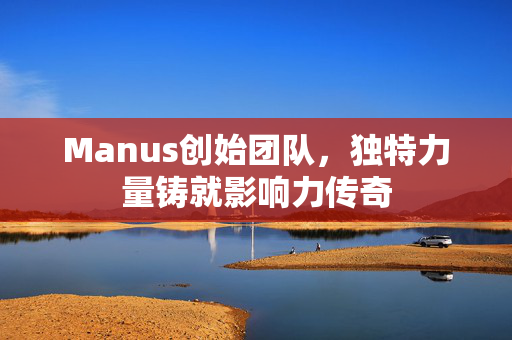 Manus创始团队，独特力量铸就影响力传奇