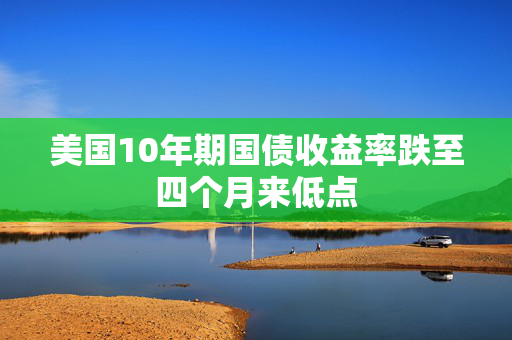 美国10年期国债收益率跌至四个月来低点