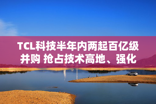 TCL科技半年内两起百亿级并购 抢占技术高地、强化产业协同 面临高负债与行业周期双重压力