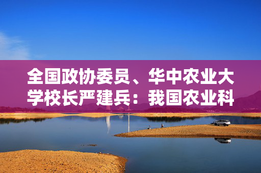 全国政协委员、华中农业大学校长严建兵：我国农业科技创新实力步入世界第一方阵