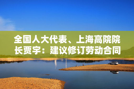 全国人大代表、上海高院院长贾宇：建议修订劳动合同法，建议加强灵活就业人员保障