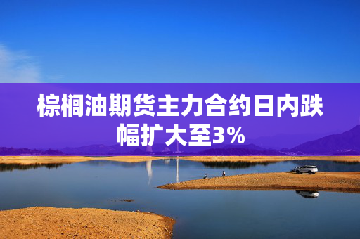 棕榈油期货主力合约日内跌幅扩大至3%