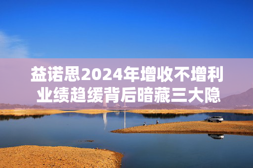 益诺思2024年增收不增利 业绩趋缓背后暗藏三大隐忧