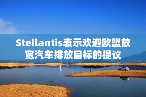 Stellantis表示欢迎欧盟放宽汽车排放目标的提议