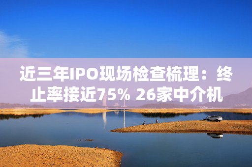 近三年IPO现场检查梳理：终止率接近75% 26家中介机构收罚单