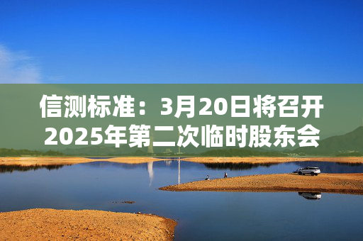 信测标准：3月20日将召开2025年第二次临时股东会