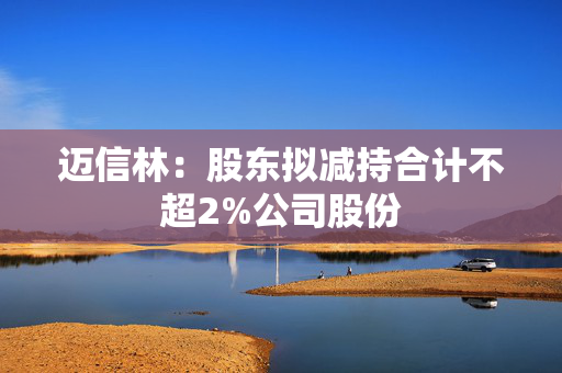 迈信林：股东拟减持合计不超2%公司股份