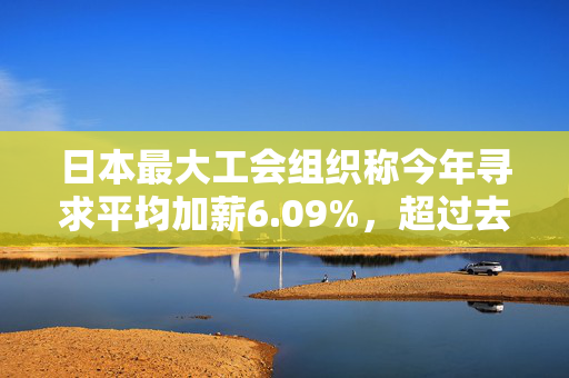 日本最大工会组织称今年寻求平均加薪6.09%，超过去年5.1%的涨幅