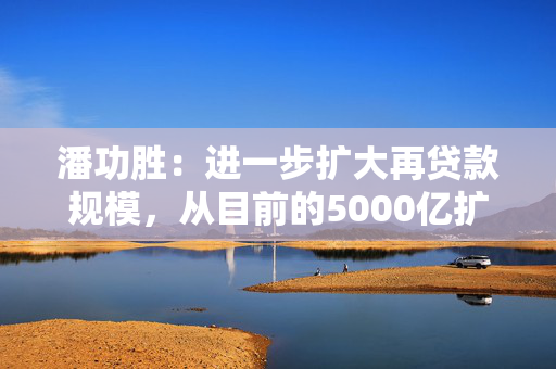 潘功胜：进一步扩大再贷款规模，从目前的5000亿扩大到8000亿至10000亿