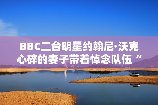 BBC二台明星约翰尼·沃克心碎的妻子带着悼念队伍“无比自豪”