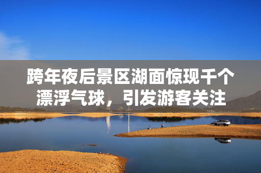 跨年夜后景区湖面惊现千个漂浮气球，引发游客关注