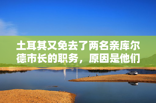 土耳其又免去了两名亲库尔德市长的职务，原因是他们与被禁组织有联系