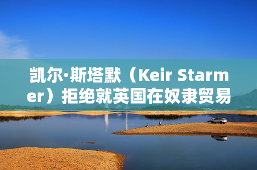 凯尔·斯塔默（Keir Starmer）拒绝就英国在奴隶贸易中扮演的角色进行赔偿