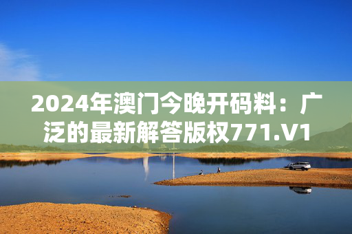 2024年澳门今晚开码料：广泛的最新解答版权771.V1.16