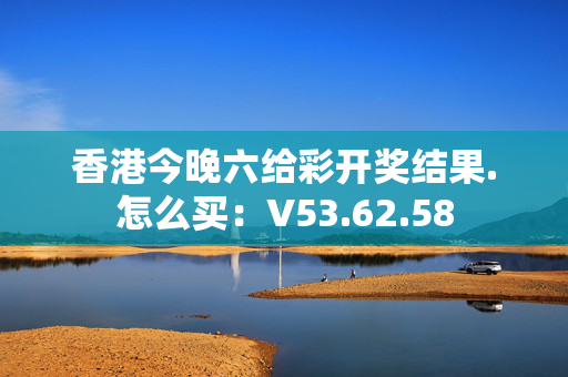 香港今晚六给彩开奖结果.怎么买：V53.62.58