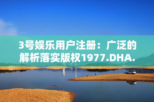 3号娱乐用户注册：广泛的解析落实版权1977.DHA.127