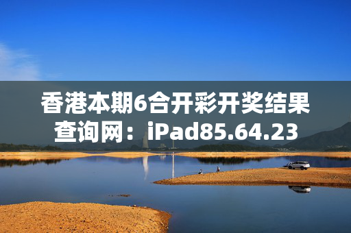 香港本期6合开彩开奖结果查询网：iPad85.64.23