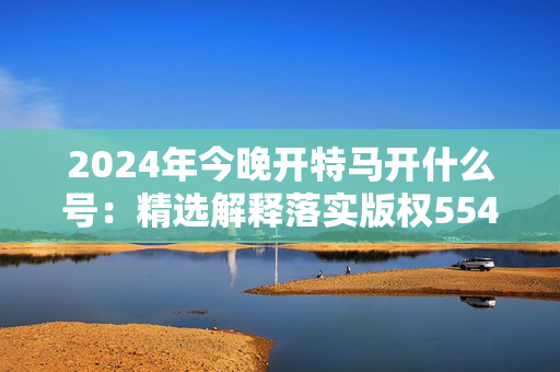 2024年今晚开特马开什么号：精选解释落实版权554.CC.42