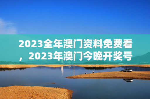 2023全年澳门资料免费看，2023年澳门今晚开奖号码：辅助最佳解答版权272.WE3