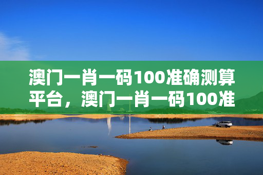 澳门一肖一码100准确测算平台，澳门一肖一码100准确测算平台一：参考分析版解释落实版权1407.3D.A256