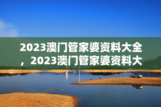 2023澳门管家婆资料大全，2023澳门管家婆资料大全免费2：全面的最佳解答版权335.APP.12