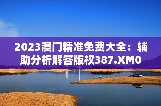 2023澳门精准免费大全：辅助分析解答版权387.XM0.12