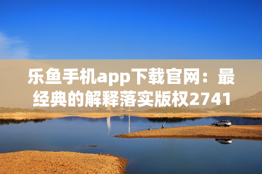 乐鱼手机app下载官网：最经典的解释落实版权2741.3D.A659