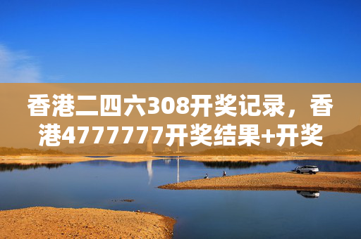 香港二四六308开奖记录，香港4777777开奖结果+开奖结果一：最佳精选解释落实版权2052.PL.169