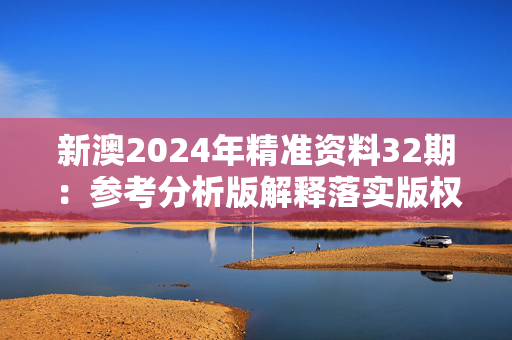 新澳2024年精准资料32期：参考分析版解释落实版权3950.3D.A937