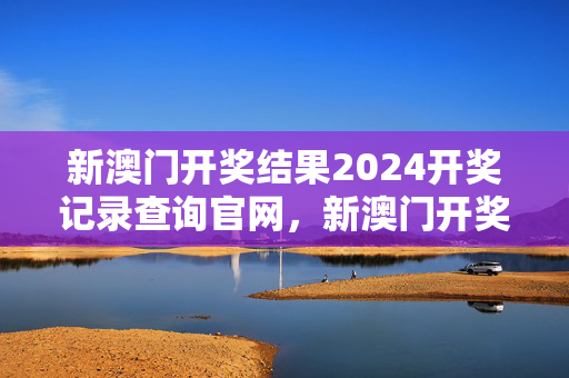 新澳门开奖结果2024开奖记录查询官网，新澳门开奖结果2024开奖记录查询官网下载 十码必中：通俗的分析解答版权1195.3D.A44