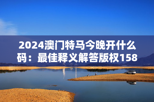 2024澳门特马今晚开什么码：最佳释义解答版权1586.D30