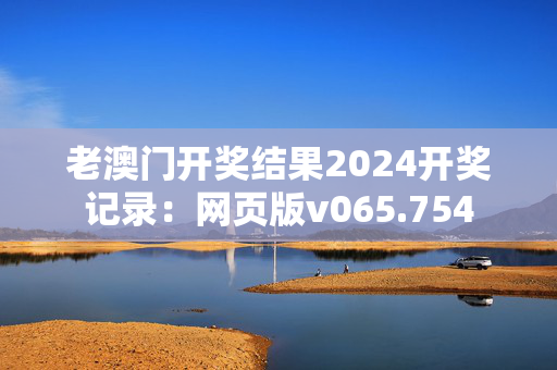 老澳门开奖结果2024开奖记录：网页版v065.754