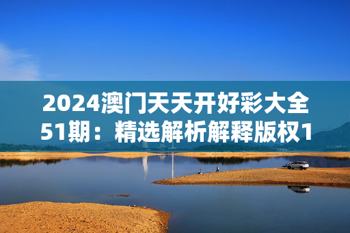 2024澳门天天开好彩大全51期：精选解析解释版权1457.3D.A306