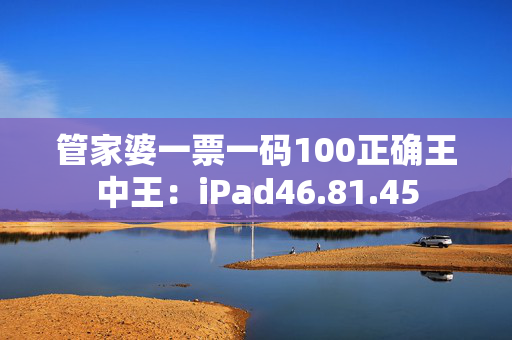 管家婆一票一码100正确王中王：iPad46.81.45