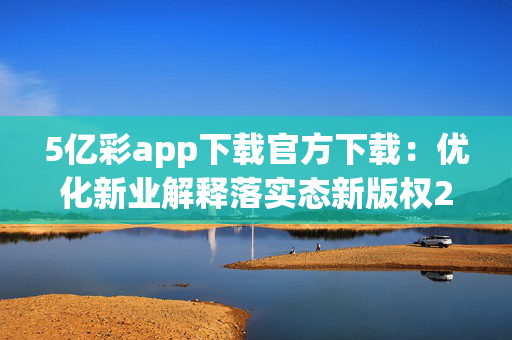 5亿彩app下载官方下载：优化新业解释落实态新版权2120.V1.103