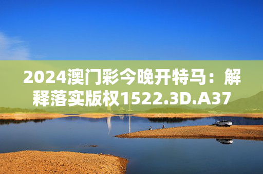 2024澳门彩今晚开特马：解释落实版权1522.3D.A371