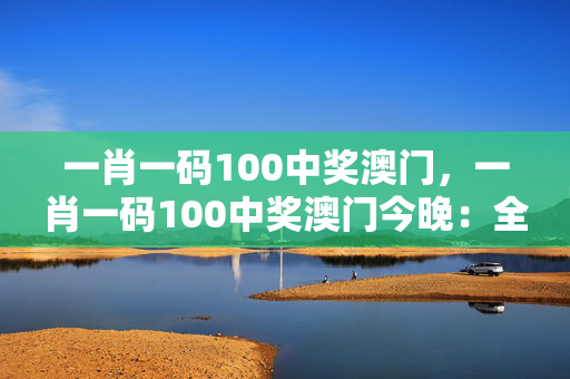 一肖一码100中奖澳门，一肖一码100中奖澳门今晚：全面的解释解答版权847.ISO.014