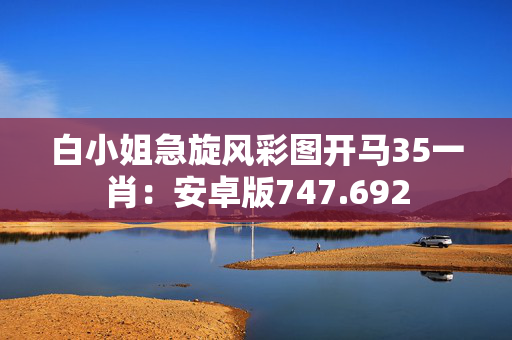 白小姐急旋风彩图开马35一肖：安卓版747.692